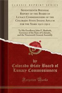 Seventeenth Biennial Report of the Board of Lunacy Commissioners of the Colorado State Insane Asylum for the Years 1911-1912: To His Excellency John F. Shafroth, Governor of the State of Colorado, and the Nineteenth General Assembly (Classic Reprin: To His Excellency John F. Shafroth, Governor of the State of Colorado, and the Nineteenth General Assembly (Classic Reprint)