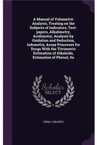 A Manual of Volumetric Analysis, Treating on the Subjects of Indicators, Test-papers, Alkalimetry, Acidimetry, Analysis by Oxidation and Reduction, Iodometry, Assay Processes fro Drugs With the Titrimetric Estimation of Alkaloids, Estimation of Phe