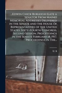 ...Edwin Chick Burleigh (late a Senator From Maine) Memorial Addresses Delivered in the Senate and the House of Representatives of the United States, Sixty-fourth Congress, Second Session. Proceedings in the Senate February 18, 1917. Proceedings in
