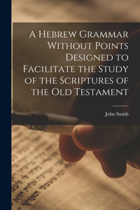 Hebrew Grammar Without Points Designed to Facilitate the Study of the Scriptures of the Old Testament