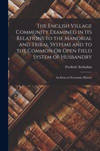 English Village Community Examined in Its Relations to the Manorial and Tribal Systems and to the Common Or Open Field System of Husbandry: An Essay in Economic History