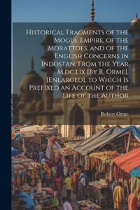 Historical Fragments of the Mogul Empire, of the Morattoes, and of the English Concerns in Indostan, From the Year M, dc, lix [By R. Orme]. [Enlarged]. to Which Is Prefixed an Account of the Life of the Author