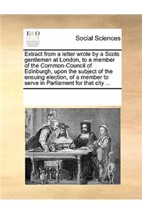 Extract from a Letter Wrote by a Scots Gentleman at London, to a Member of the Common-Council of Edinburgh, Upon the Subject of the Ensuing Election, of a Member to Serve in Parliament for That City ...