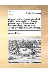 Animadversions upon a pamphlet entitled, A true relation of some proceedings at Salters-Hall. To which is added, a letter to Mr. Josiah Eveleigh. By James Peirce.