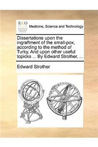 Dissertations Upon the Ingraftment of the Small-Pox, According to the Method of Turky. and Upon Other Useful Topicks ... by Edward Strother, ...