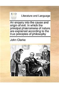 An Enquiry Into the Cause and Origin of Evil. in Which the Principal Phænomena of Nature Are Explained According to the True Principles of Philosophy