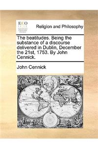 The Beatitudes. Being the Substance of a Discourse Delivered in Dublin, December the 21st, 1753. by John Cennick.