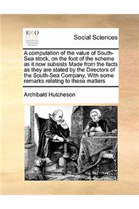 A computation of the value of South-Sea stock, on the foot of the scheme as it now subsists Made from the facts as they are stated by the Directors of the South-Sea Company, With some remarks relating to these matters