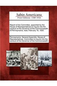 Report of the Committee, Appointed by the House of Representatives to Inquire Into the Conduct of the Governor of the Commonwealth of Pennsylvania, Read, February 16, 1820.
