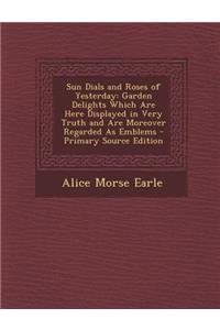 Sun Dials and Roses of Yesterday: Garden Delights Which Are Here Displayed in Very Truth and Are Moreover Regarded as Emblems - Primary Source Edition