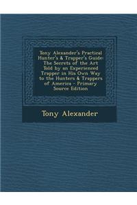 Tony Alexander's Practical Hunter's & Trapper's Guide: The Secrets of the Art Told by an Experienced Trapper in His Own Way to the Hunters & Trappers of America