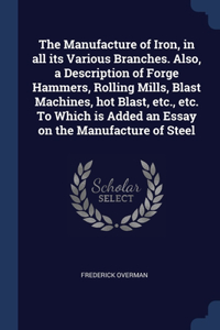 The Manufacture of Iron, in all its Various Branches. Also, a Description of Forge Hammers, Rolling Mills, Blast Machines, hot Blast, etc., etc. To Which is Added an Essay on the Manufacture of Steel