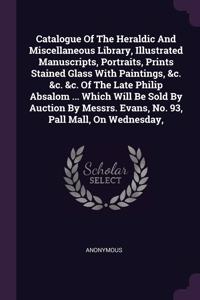 Catalogue Of The Heraldic And Miscellaneous Library, Illustrated Manuscripts, Portraits, Prints Stained Glass With Paintings, &c. &c. &c. Of The Late Philip Absalom ... Which Will Be Sold By Auction By Messrs. Evans, No. 93, Pall Mall, On Wednesday