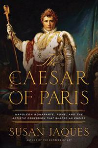 Caesar of Paris: Napoleon Bonaparte, Rome, and the Artistic Obsession That Shaped an Empire