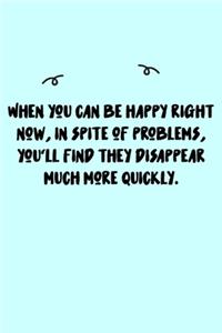 When you can be happy right now, in spite of problems, you'll find they disappear much more quickly. Journal