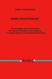 Arbeit Ohne Erfullung?: Eine Theologisch-Kritische Betrachtung Der Modernen Arbeitswelt Und Der Bedeutung Von Ethischen Werten Fur Die Entfaltung Des Menschen