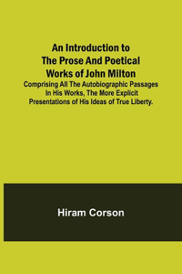 Introduction to the Prose and Poetical Works of John Milton; Comprising All the Autobiographic Passages in his Works, the More Explicit Presentations of His Ideas of True Liberty.