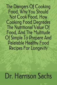 Dangers Of Cooking Food, Why You Should Not Cook Food, How Cooking Food Degrades The Nutritional Value Of Food, And The Multitude Of Simple To Prepare And Palatable Healthy Food Recipes For Longevity