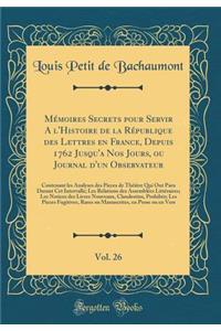 Mémoires Secrets pour Servir A l'Histoire de la République des Lettres en France, Depuis 1762 Jusqu'a Nos Jours, ou Journal d'un Observateur, Vol. 26: Contenant les Analyses des Pieces de Théâtre Qui Ont Paru Durant Cet Intervalle; Les Relations de
