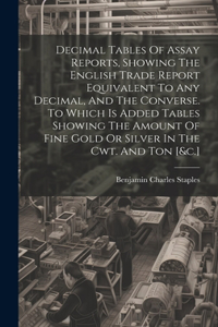 Decimal Tables Of Assay Reports, Showing The English Trade Report Equivalent To Any Decimal, And The Converse. To Which Is Added Tables Showing The Amount Of Fine Gold Or Silver In The Cwt. And Ton [&c.]