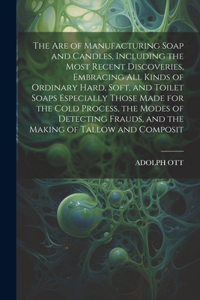 Are of Manufacturing Soap and Candles, Including the Most Recent Discoveries, Embracing All Kinds of Ordinary Hard, Soft, and Toilet Soaps Especially Those Made for the Cold Process, the Modes of Detecting Frauds, and the Making of Tallow and Compo