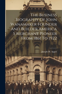 Business Biography Of John Wanamaker Founder And Builder America S Merchant Pioneer From 1861 To 1922