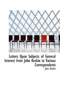 Letters Upon Subjects of General Interest from John Ruskin to Various Correspondents