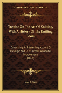 Treatise On The Art Of Knitting, With A History Of The Knitting Loom: Comprising An Interesting Account Of Its Origin And Of Its Recent Wonderful Improvements (1861)