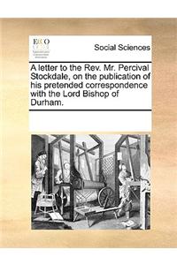 A letter to the Rev. Mr. Percival Stockdale, on the publication of his pretended correspondence with the Lord Bishop of Durham.