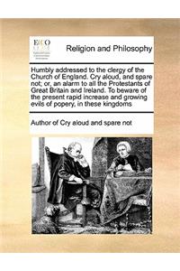 Humbly addressed to the clergy of the Church of England. Cry aloud, and spare not; or, an alarm to all the Protestants of Great Britain and Ireland. To beware of the present rapid increase and growing evils of popery, in these kingdoms