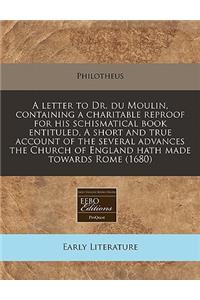A Letter to Dr. Du Moulin, Containing a Charitable Reproof for His Schismatical Book Entituled, a Short and True Account of the Several Advances the Church of England Hath Made Towards Rome (1680)