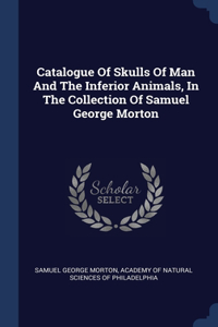 Catalogue Of Skulls Of Man And The Inferior Animals, In The Collection Of Samuel George Morton