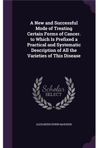 A New and Successful Mode of Treating Certain Forms of Cancer. to Which Is Prefixed a Practical and Systematic Description of All the Varieties of This Disease