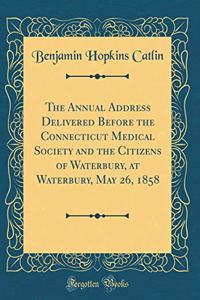 The Annual Address Delivered Before the Connecticut Medical Society and the Citizens of Waterbury, at Waterbury, May 26, 1858 (Classic Reprint)