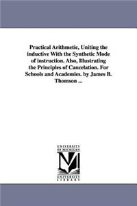 Practical Arithmetic, Uniting the inductive With the Synthetic Mode of instruction. Also, Illustrating the Principles of Cancelation. For Schools and Academies. by James B. Thomson ...