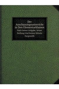 Der Anschauungsunterricht in Den Elementarklassen Nach Seiner Aufgabe, Seiner Stellung Und Seinen Mitteln Dargestellt