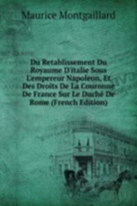 Du Retablissement Du Royaume D'italie Sous L'empereur Napoleon, Et Des Droits De La Couronne De France Sur Le Duche De Rome (French Edition)