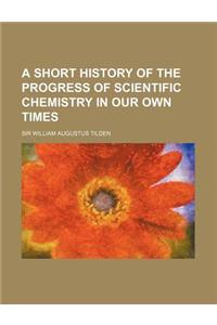 A Short History of the Progress of Scientific Chemistry in Our Own Times