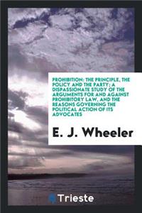 Prohibition: The Principle, the Policy and the Party; A Dispassionate Study of the Arguments for and Against Prohibitory Law, and the Reasons Governing the Political Action of Its Advocates