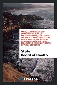 Manual for the Use of Boards of Health of Massachusetts, Containing the Statutes Relating to the Public Health, the Medical Examiner Laws, the Laws Relating to the Registration of Vital Statistics