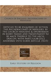 Articles to Be Enquired Of, Within the Archdeaconry of Midlesex, by the Church-Wardens & Swornemen in Euery Parish and Presentment to Be Made Thereof to the Arch-Deacon, with Partciular [sic] Answeres Vnto Euery Article. (1615)