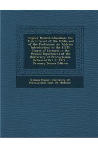 Higher Medical Education, the True Interest of the Public and of the Profession: An Address Introductory to the 112th Course of Lectures in the Medical Department of the University of Pennsylvania, Delivered Oct. 1, 1877