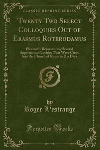 Twenty Two Select Colloquies Out of Erasmus Roterodamus: Pleasantly Representing Several Superstitious Levities That Were Crept Into the Church of Rome in His Days (Classic Reprint)