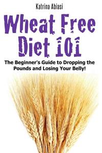 Wheat Free Diet 101: The Beginner's Guide to Dropping the Pounds and Losing Your Belly!