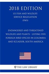 Endangered and Threatened Wildlife and Plants - Listing Five Foreign Bird Species in Colombia and Ecuador, South America (US Fish and Wildlife Service Regulation) (FWS) (2018 Edition)