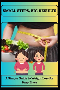 SMALL STEPS, BIG RESULTS A Simple Guide to Weight Loss for Busy Lives
