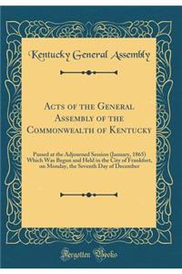 Acts of the General Assembly of the Commonwealth of Kentucky: Passed at the Adjourned Session (January, 1865) Which Was Begun and Held in the City of Frankfort, on Monday, the Seventh Day of December (Classic Reprint)