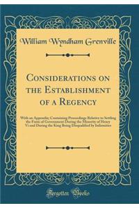 Considerations on the Establishment of a Regency: With an Appendix; Containing Proceedings Relative to Settling the Form of Government During the Minority of Henry VI and During the King Being Disqualified by Infirmities (Classic Reprint)