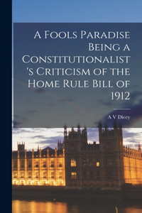 Fools Paradise Being a Constitutionalist's Criticism of the Home Rule Bill of 1912