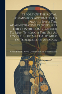 Report Of The Royal Commission Appointed To Inquire Into The Administrative Procedures For Controlling Danger To Man Through The Use As Food Of The Meat And Milk Of Tuberculous Animals